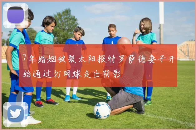 7年婚姻破裂太阳报特罗萨德妻子开始通过打网球走出阴影