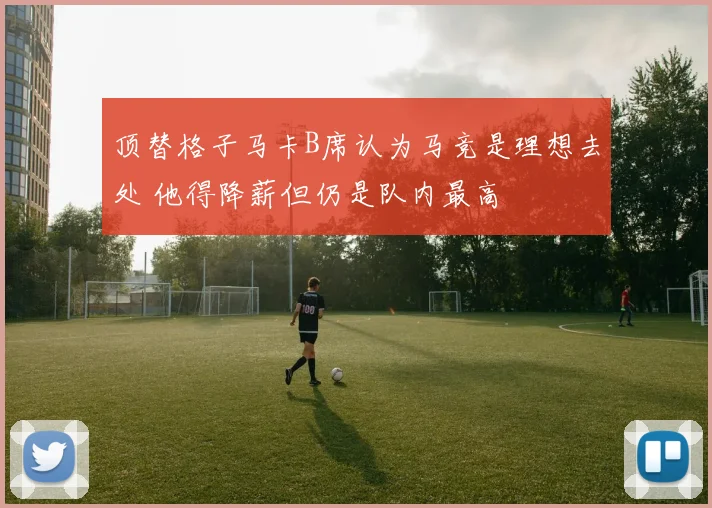 顶替格子马卡B席认为马竞是理想去处 他得降薪但仍是队内最高
