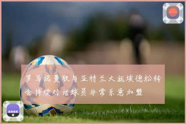 罗马诺曼联与亚特兰大就埃德松转会持续对话球员非常乐意加盟